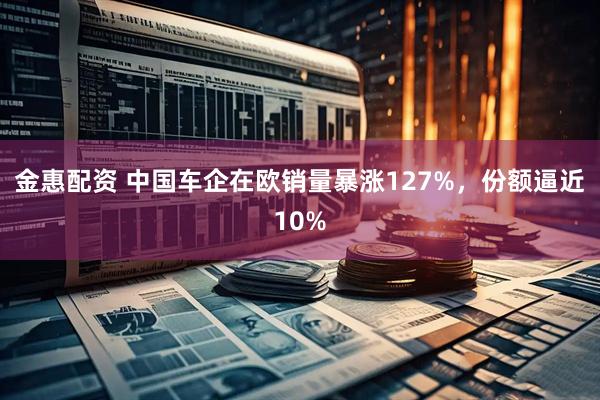 金惠配资 中国车企在欧销量暴涨127%，份额逼近10%
