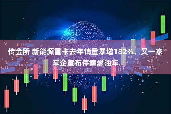 传金所 新能源重卡去年销量暴增182%，又一家车企宣布停售燃油车