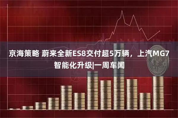 京海策略 蔚来全新ES8交付超5万辆，上汽MG7智能化升级|一周车闻