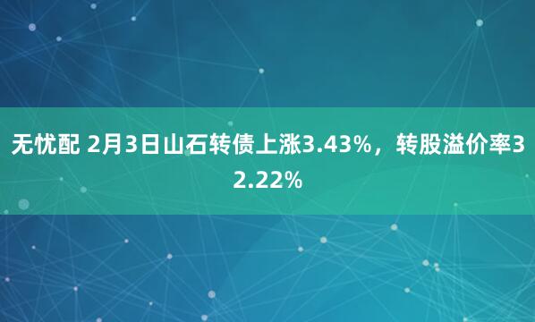 无忧配 2月3日山石转债上涨3.43%，转股溢价率32.22%