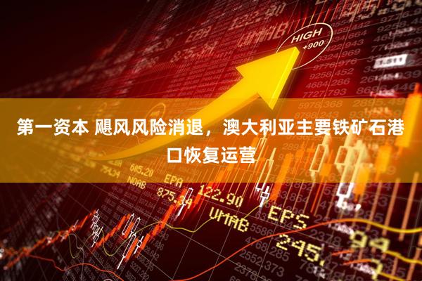 第一资本 飓风风险消退，澳大利亚主要铁矿石港口恢复运营