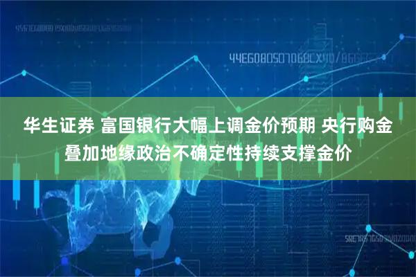 华生证券 富国银行大幅上调金价预期 央行购金叠加地缘政治不确定性持续支撑金价