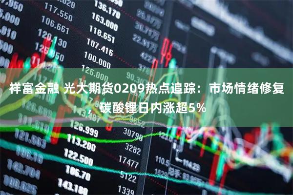 祥富金融 光大期货0209热点追踪：市场情绪修复，碳酸锂日内涨超5%