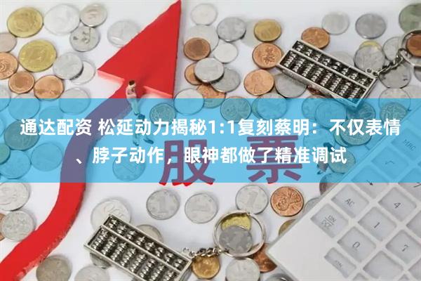 通达配资 松延动力揭秘1:1复刻蔡明：不仅表情、脖子动作，眼神都做了精准调试