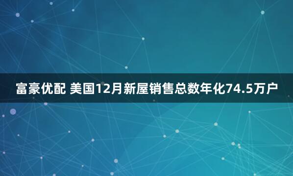 富豪优配 美国12月新屋销售总数年化74.5万户
