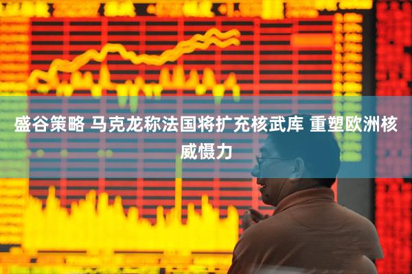盛谷策略 马克龙称法国将扩充核武库 重塑欧洲核威慑力