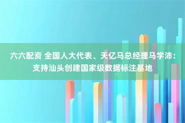 六六配资 全国人大代表、天亿马总经理马学沛：支持汕头创建国家级数据标注基地