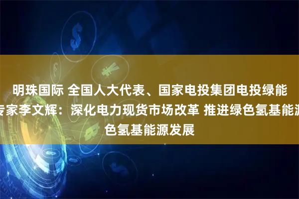 明珠国际 全国人大代表、国家电投集团电投绿能热控专家李文辉：深化电力现货市场改革 推进绿色氢基能源发展