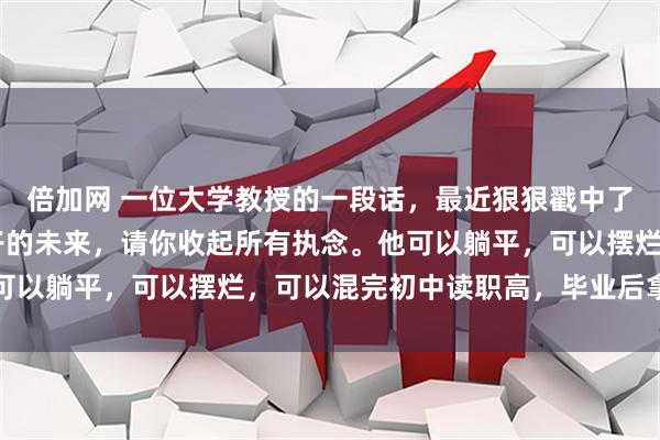 倍加网 一位大学教授的一段话，最近狠狠戳中了无数父母的心： 对孩子的未来，请你收起所有执念。他可以躺平，可以摆烂，可以混完初中读职高，毕业后拿着不高