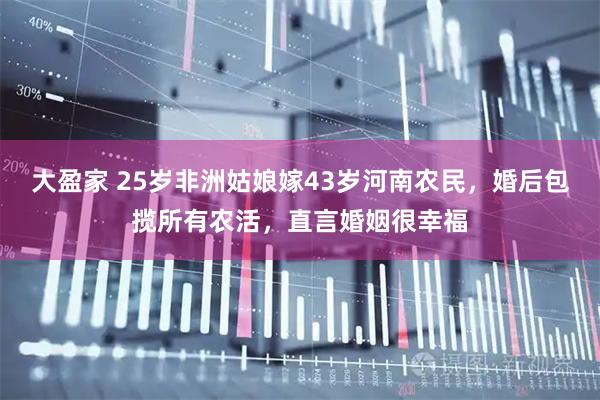 大盈家 25岁非洲姑娘嫁43岁河南农民，婚后包揽所有农活，直言婚姻很幸福
