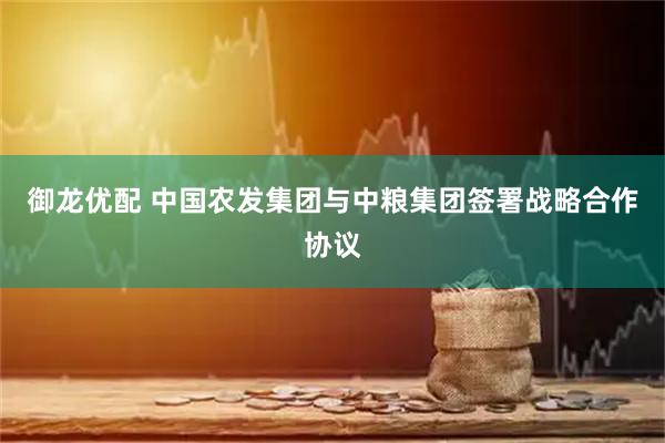 御龙优配 中国农发集团与中粮集团签署战略合作协议