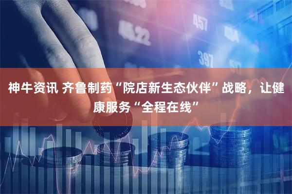 神牛资讯 齐鲁制药“院店新生态伙伴”战略，让健康服务“全程在线”