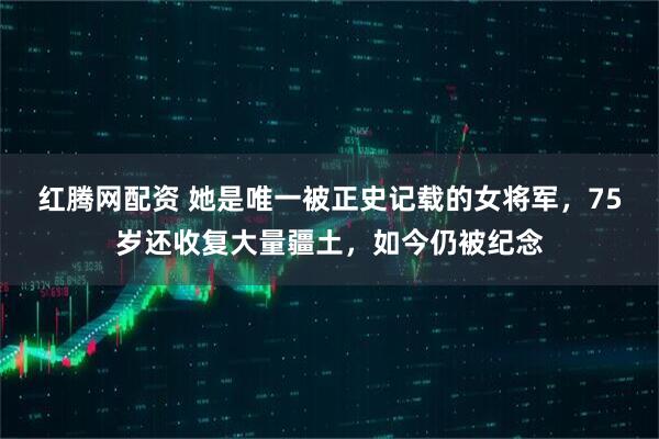 红腾网配资 她是唯一被正史记载的女将军，75岁还收复大量疆土，如今仍被纪念